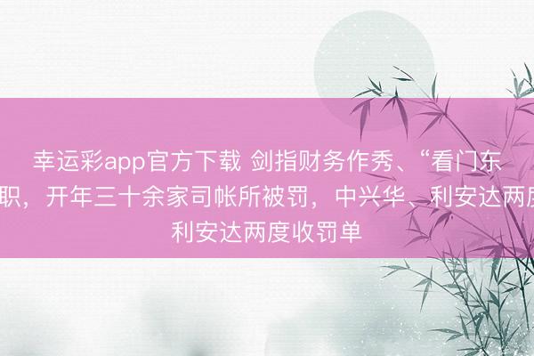 幸运彩app官方下载 剑指财务作秀、“看门东谈主”溺职，开年三十余家司帐所被罚，中兴华、利安达两度收罚单